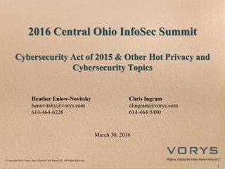 © Copyright 2016, Vorys, Sater, Seymour and Pease LLP. All Rights Reserved. Higher standards make better lawyers.®
2016 Central Ohio InfoSec Summit
Cybersecurity Act of 2015 & Other Hot Privacy and
Cybersecurity Topics
Heather Enlow-Novitsky
henovitsky@vorys.com
614-464-6226
Chris Ingram
clingram@vorys.com
614-464-5480
March 30, 2016
1
 