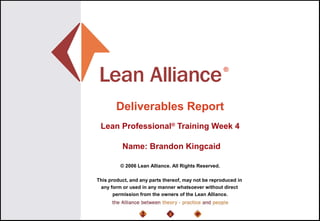 ®
© 2006 Lean Alliance. All Rights Reserved.
This product, and any parts thereof, may not be reproduced in
any form or used in any manner whatsoever without direct
permission from the owners of the Lean Alliance.
Deliverables Report
Lean Professional®
Training Week 4
Name: Brandon Kingcaid
 