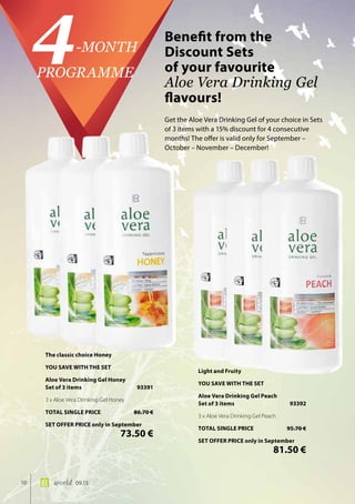 10 world 09.15
Benefit from the
Discount Sets 	
of your favourite 	
Aloe Vera Drinking Gel
flavours!
4-MONTH
PROGRAMME
Get the Aloe Vera Drinking Gel of your choice in Sets
of 3 items with a 15% discount for 4 consecutive
months! The offer is valid only for September –
October – November – December!
The classic choice Honey
YOU SAVE WITH THE SET
Aloe Vera Drinking Gel Honey
Set of 3 items	 93391
3 x Aloe Vera Drinking Gel Honey
TOTAL SINGLE PRICE	 86.70 €
SET OFFER PRICE only in September
	 73.50 €
Light and Fruity
YOU SAVE WITH THE SET
Aloe Vera Drinking Gel Peach
Set of 3 items	 93392
3 x Aloe Vera Drinking Gel Peach
TOTAL SINGLE PRICE	 95.70 €
SET OFFER PRICE only in September
	 81.50 €
 