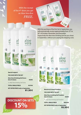 With the purchase of the first Set in September, you
will automatically receive approximately from 15th
to
20th
of October, November and December
respectively the Aloe Vera Drinking Gel Set you chose
in September, without your paying the shipping costs.
With the receipt
of the 4th
dose you get
an Aloe Vera Box
FREE.
DISCOUNT ON SETS
15%
Special support
YOU SAVE WITH THE SET
Aloe Vera Drinking Gel Sivera
Set of 3 items	 93393
3 x Aloe Vera Drinking Gel Sivera
TOTAL SINGLE PRICE	 95.70 €
SET OFFER PRICE only in September
	 81.50 €
Movement means freedom
YOU SAVE WITH THE SET
Aloe Vera Drinking Gel Freedom
Set of 3 items	 93394
3 x Aloe Vera Drinking Gel Freedom
TOTAL SINGLE PRICE	 109.50 €
SET OFFER PRICE only in September
	 93.50 €
 