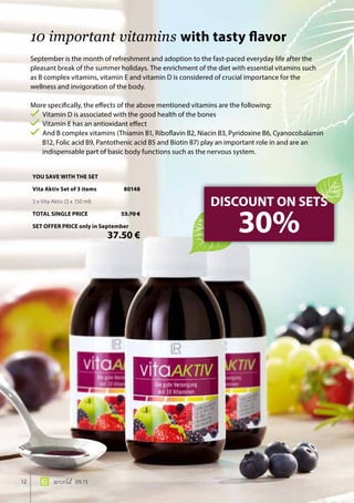 12 world 09.15
September is the month of refreshment and adoption to the fast-paced everyday life after the
pleasant break of the summer holidays. The enrichment of the diet with essential vitamins such
as B complex vitamins, vitamin E and vitamin D is considered of crucial importance for the
wellness and invigoration of the body.
More specifically, the effects of the above mentioned vitamins are the following:
Vitamin D is associated with the good health of the bones
Vitamin E has an antioxidant effect
And B complex vitamins (Thiamin B1, Riboflavin B2, Niacin B3, Pyridoxine B6, Cyanocobalamin
B12, Folic acid B9, Pantothenic acid B5 and Biotin B7) play an important role in and are an
indispensable part of basic body functions such as the nervous system.
10 important vitamins with tasty flavor
DISCOUNT ON SETS
30%
YOU SAVE WITH THE SET
Vita Aktiv Set of 3 items	 80148
3 x Vita Aktiv (3 x 150 ml)
TOTAL SINGLE PRICE	 53.70 €
SET OFFER PRICE only in September
	 37.50 €
 