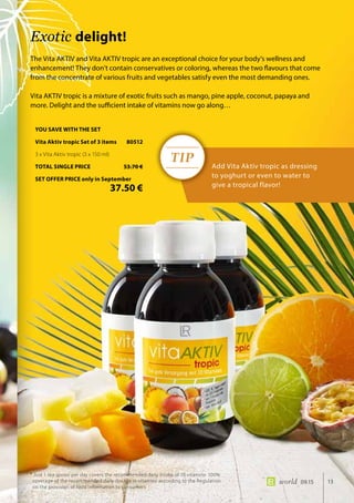 TIP
13world 09.15
The Vita AKTIV and Vita AKTIV tropic are an exceptional choice for your body’s wellness and
enhancement! They don’t contain conservatives or coloring, whereas the two flavours that come
from the concentrate of various fruits and vegetables satisfy even the most demanding ones.
Vita AKTIV tropic is a mixture of exotic fruits such as mango, pine apple, coconut, papaya and
more. Delight and the sufficient intake of vitamins now go along…
Add Vita Aktiv tropic as dressing
to yoghurt or even to water to
give a tropical flavor!
Exotic delight!
* Just 1 tea spoon per day covers the recommended daily intake of 10 vitamins· 100%
coverage of the recommended daily dosage in vitamins according to the Regulation
on the provision of food information to consumers
YOU SAVE WITH THE SET
Vita Aktiv tropic Set of 3 items	 80512
3 x Vita Aktiv tropic (3 x 150 ml)
TOTAL SINGLE PRICE	 53.70 €
SET OFFER PRICE only in September
	 37.50 €
 