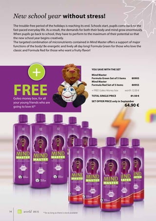 14 world 09.15
The trouble-free period of the holidays is reaching its end. Schools start, pupils come back to the
fast-paced everyday life. As a result, the demands for both their body and mind grow enormously.
When pupils go back to school, they have to perform to the maximum of their potential so that
the new school year begins creatively.
The targeted combination of micronutrients contained in Mind Master offers a support of major
functions of the body! Be energetic and lively all day long! Formula Green for those who love the
classic and Formula Red for those who want a fruity flavor!
New school year without stress!
+
FREEGoleo money box, for all
your young friends who are
going to love it!*
* for as long as there is stock available
YOU SAVE WITH THE SET
Mind Master
Formula Green Set of 5 items	 80905
Mind Master
Formula Red Set of 5 items	 80955
+ FREE Goleo Money box	 worth 12.00 €
TOTAL SINGLE PRICE	 81.50 €
SET OFFER PRICE only in September
	 64.90 €
 