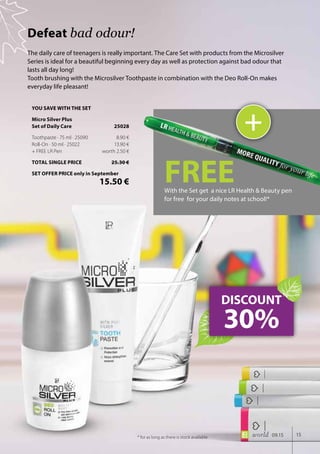 15world 09.15
The daily care of teenagers is really important. The Care Set with products from the Microsilver
Series is ideal for a beautiful beginning every day as well as protection against bad odour that
lasts all day long!
Tooth brushing with the Microsilver Toothpaste in combination with the Deo Roll-On makes
everyday life pleasant!
Defeat bad odour!
DISCOUNT
30%
+
FREEWith the Set get a nice LR Health & Beauty pen
for free for your daily notes at school!*
* for as long as there is stock available
YOU SAVE WITH THE SET
Micro Silver Plus
Set of Daily Care	 25028
Toothpaste · 75 ml · 25090	 8.90 €
Roll-On · 50 ml · 25022	 13.90 €
+ FREE LR Pen	 worth 2.50 €
TOTAL SINGLE PRICE	 25.30 €
SET OFFER PRICE only in September
	 15.50 €
 
