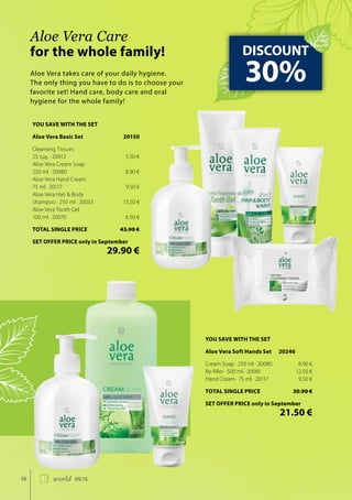 16 world 09.15
Aloe Vera takes care of your daily hygiene.
The only thing you have to do is to choose your
favorite set! Hand care, body care and oral
hygiene for the whole family!
Aloe Vera Care
for the whole family! DISCOUNT
30%
YOU SAVE WITH THE SET
Aloe Vera Soft Hands Set 20246
Cream Soap · 250 ml · 20080	 8.90 €
Re-filler · 500 ml · 20081	 12.50 €
Hand Cream · 75 ml · 20117	 9.50 €
TOTAL SINGLE PRICE	 30.90 €
SET OFFER PRICE only in September
	 21.50 €
YOU SAVE WITH THE SET
Aloe Vera Basic Set	 20150
Cleansing Tissues
25 τμχ. · 20012	 5.50 €
Aloe Vera Cream Soap
250 ml · 20080	 8.90 €
Aloe Vera Hand Cream
75 ml · 20117	 9.50 €
Aloe Vera Hair & Body
Shampoo · 250 ml · 20033	 13.50 €
Aloe Vera Tooth Gel
100 ml · 20070	 6.50 €
TOTAL SINGLE PRICE	 43.90 €
SET OFFER PRICE only in September
	 29.90 €
 