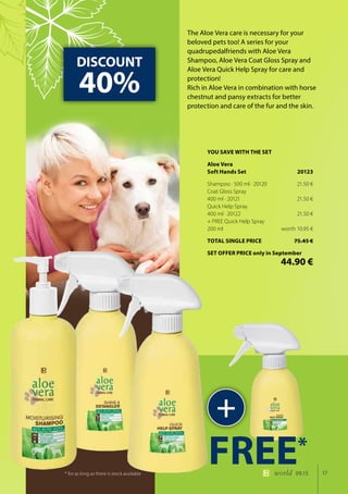 17world 09.15
The Aloe Vera care is necessary for your
beloved pets too! A series for your
quadrupedalfriends with Aloe Vera
Shampoo, Aloe Vera Coat Gloss Spray and
Aloe Vera Quick Help Spray for care and
protection!
Rich in Aloe Vera in combination with horse
chestnut and pansy extracts for better
protection and care of the fur and the skin.
DISCOUNT
40%
+
FREE*
* for as long as there is stock available
YOU SAVE WITH THE SET
Aloe Vera
Soft Hands Set	 20123
Shampoo · 500 ml · 20120	 21.50 €
Coat Gloss Spray
400 ml · 20121	 21.50 €
Quick Help Spray
400 ml · 20122	 21.50 €
+ FREE Quick Help Spray
200 ml	 worth 10.95 €
TOTAL SINGLE PRICE	 75.45 €
SET OFFER PRICE only in September
	 44.90 €
 