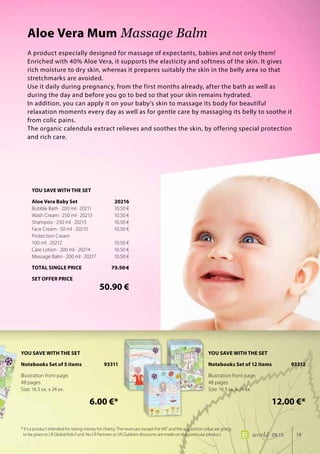 19world 09.15
A product especially designed for massage of expectants, babies and not only them!
Enriched with 40% Aloe Vera, it supports the elasticity and softness of the skin. It gives
rich moisture to dry skin, whereas it prepares suitably the skin in the belly area so that
stretchmarks are avoided.
Use it daily during pregnancy, from the first months already, after the bath as well as
during the day and before you go to bed so that your skin remains hydrated.
In addition, you can apply it on your baby’s skin to massage its body for beautiful
relaxation moments every day as well as for gentle care by massaging its belly to soothe it
from colic pains.
The organic calendula extract relieves and soothes the skin, by offering special protection
and rich care.
Aloe Vera Mum Massage Balm
* It’s a product intended for raising money for charity. The revenues except the VAT and the acquisition value are going
to be given to LR Global Kids Fund. No LR Partners or LR Clubbers discounts are made on this particular product.
YOU SAVE WITH THE SET
Aloe Vera Baby Set	 20216
Bubble Bath · 200 ml · 20211	 10.50 €
Wash Cream · 250 ml · 20213	 10.50 €
Shampoo · 250 ml · 20215	 10.50 €
Face Cream · 50 ml · 20210	 10.50 €
Protection Cream
100 ml · 20212	 10.50 €
Care Lotion · 200 ml · 20214	 10.50 €
Massage Balm · 200 ml · 20217	 10.50 €
TOTAL SINGLE PRICE	 73.50 €
SET OFFER PRICE
	 50.90 €
YOU SAVE WITH THE SET
Notebooks Set of 5 items 93311
Illustration front page,
48 pages
Size: 16.5 εκ. x 24 εκ.
	 6.00 €*
YOU SAVE WITH THE SET
Notebooks Set of 12 items 93312
Illustration front page,
48 pages
Size: 16.5 εκ. x 24 εκ.
	 12.00 €*
 