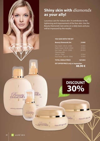 20 world 09.15
Luxurious care for mature skin. It contributes to the
tightening and improvement of the face skin. Use the
Beauty Diamonds Care series on a daily basis and you
will be impressed by the results!
Shiny skin with diamonds
as your ally!
DISCOUNT
30%
YOU SAVE WITH THE SET
Beauty Diamonds Set	 21000
Day Cream · 50 ml · 21003	 31.90 €
Night Cream · 50 ml · 21004	 37.50 €
Eye Cream · 30 ml · 21006	 26.90 €
Cleansing Milk
200 ml · 21001	 15.50 €
Face Toner · 200 ml · 21002	 15.50 €
TOTAL SINGLE PRICE	 127.30 €
SET OFFER PRICE only in September
	 88.90 €
 