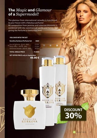 21world 09.15
The glamour from international catwalks is transferred
to your house with a fabulous perfume!
Its composition from jasmine and tuberose blossoms is
combined with the sweetness of vanilla and honey, thus
giving the Perfume a Glamorous hint!
The Magic and Glamour
of a Supermodel!
DISCOUNT
30%
YOU SAVE WITH THE SET
Karolina Kurkova Perfume Set	 3665
Eau de Parfume · 50 ml · 3660	 31.90 €
Body Lotion · 200 ml · 3662	 21.50 €
Perfumed Shower · 200 ml · 3663	 18.50 €
TOTAL SINGLE PRICE	 71.90 €
SET OFFER PRICE only in September
	 49.90 €
 
