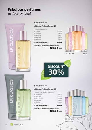 02 03 04 0501
01 02 03 04 05
22 world 09.15
Fabulous perfumes
at low prices!
DISCOUNT
30%
CHOOSE YOUR SET
LR Classics Perfume Set for HER
Perfume, Shower Gel
01 Hawaii	 3297-06
02 Santorini	 3297-20
03 Antigua	 3297-23
04 Marbella	 3297-24
05 Valencia	 3297-26
TOTAL SINGLE PRICE	 26.80 €
SET OFFER PRICE only in September
	 18.50 € each
CHOOSE YOUR SET
LR Classics Perfume Set for HIM
Perfume, Hair  Body Shampoo
01 Singapore	 3297-51
02 Monaco	 3297-59
03 Stockholm	 3297-60
04 Niagara	 3297-61
05 Boston	 3297-62
TOTAL SINGLE PRICE	 26.80 €
SET OFFER PRICE only in September
	 18.50 € each
 