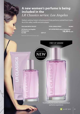 NEW
23world 09.15
Radiant, pulsing, lively.A refreshing and frisky perfume cocktail from Cassis,
lily of the valley, vanilla and pink pepper.
A new women’s perfume is being
included in the
LR Classics series: Los Angeles
TRY IT HERE
Touch softly the bottle and live a unique
perfume experience.
YOU SAVE WITH THE SET
LR Classics Los Angeles
Perfume Set
for HER	 3297-27
Perfume, Perfumed Shower Gel
TOTAL SINGLE PRICE	 26.80 €
SET OFFER PRICE only in September
	 18.50 € each
 