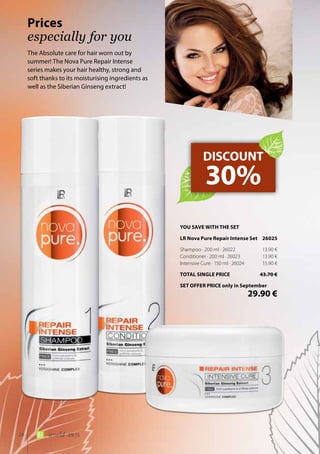 24 world 09.15
The Absolute care for hair worn out by
summer! The Nova Pure Repair Intense
series makes your hair healthy, strong and
soft thanks to its moisturising ingredients as
well as the Siberian Ginseng extract!
Prices
especially for you
DISCOUNT
30%
YOU SAVE WITH THE SET
LR Nova Pure Repair Intense Set	 26025
Shampoo · 200 ml · 26022	 13.90 €
Conditioner · 200 ml · 26023	 13.90 €
Intensive Cure · 150 ml · 26024	 15.90 €
TOTAL SINGLE PRICE	 43.70 €
SET OFFER PRICE only in September
	 29.90 €
 