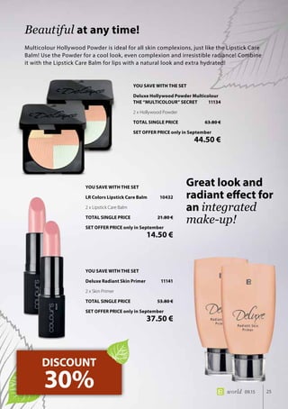 25world 09.15
Multicolour Hollywood Powder is ideal for all skin complexions, just like the Lipstick Care
Balm! Use the Powder for a cool look, even complexion and irresistible radiance! Combine
it with the Lipstick Care Balm for lips with a natural look and extra hydrated!
Beautiful at any time!
DISCOUNT
30%
Great look and
radiant effect for
an integrated
make-up!
YOU SAVE WITH THE SET
Deluxe Hollywood Powder Multicolour
THE “MULTICOLOUR” SECRET	 11134
2 x Hollywood Powder
TOTAL SINGLE PRICE	 63.80 €
SET OFFER PRICE only in September
	 44.50 €
YOU SAVE WITH THE SET
Deluxe Radiant Skin Primer	 11141
2 x Skin Primer
TOTAL SINGLE PRICE	 53.80 €
SET OFFER PRICE only in September
	 37.50 €
YOU SAVE WITH THE SET
LR Colors Lipstick Care Balm	 10432
2 x Lipstick Care Balm
TOTAL SINGLE PRICE	 21.80 €
SET OFFER PRICE only in September
	 14.50 €
 