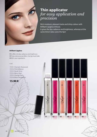 01 02 03 04 05 06
26 world 09.15
Rich moisture, pleasant taste and shiny colour with
Brilliant Lipgloss Deluxe.
It gives the lips radiance and brightness, whereas at the
same time it also cares the lips!
Thin applicator
for easy application and
precision
Brilliant Lipgloss	
•	It offers the lips radiance and brightness
•	Three-dimensional effect: the lips look fuller
•	With care ingredients
4 ml
11131-1 Dramatic Rosewood
11131-2 Pink Brilliance
11131-3 Nude Shine
11131-4 Berry Glam
11131-5 Orange Flash
11131-8 Rose Temptation
15.90 €
 