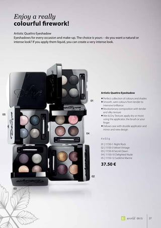 01
04
02
03
05
27world 09.15
Artistic Quattro Eyeshadow
Eyeshadows for every occasion and make-up. The choice is yours – do you want a natural or
intense look? If you apply them liquid, you can create a very intense look.
Enjoy a really
colourful firework!
Artistic Quattro Eyeshadow
•	Perfect collection of colours and shades
•	Smooth, satin colours from tender to
intensive brilliance
•	Revolutionary composition with tender
and silky texture
•	Wet  Dry Texture: apply dry or moist
using the applicator, the brush or your
finger
•	Deluxe case with double applicator and
mirror and new design
4 x 0.5 g
01 | 11150-1 Night Rock
02 | 11150-3 Velvet Vintage
03 | 11150-8 Secret Dawn
04 | 11150-10 Delighted Nude
05 | 11150-12 Sublime Marine
37.50 €
 