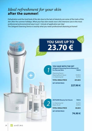 +
1
2
28 world 09.15
Dehydration and the tired look of the skin due to the lack of elasticity are some of the traits of the
skin after the summer holidays. What your face skin needs now is the intensive care in the most
professional and economical way in just 1 minute of application per day!
The Zeitgard Cleansing Device is exactly what you need: professional cleansing at home!!
Ideal refreshment for your skin
after the summer!
YOU SAVE UP TO
23.70 €
YOU SAVE WITH THE SET
Zeitgard Cleansing Device Beauty Kit
For Normal Skin	 70010
Cleansing Device -
Cleaning Brush Classic	 194.90 €
3 x Cleansing Gel	 56.70 €
TOTAL SINGLE PRICE	 251.60 €
SET OFFER PRICE
	 227.90 €
ZEITGARD Beauty Set Classic	 70012
3 x Cleansing Gel	 56.70 €
Classic Brush	 26.90 €
TOTAL SINGLE PRICE	 83.60 €
SET OFFER PRICE
	 74.90 €
 