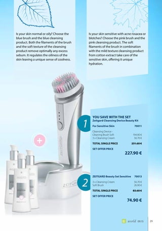 +
1
2
29world 09.15
Is your skin normal or oily? Choose the
blue brush and the blue cleansing
product. Both the filaments of the brush
and the soft texture of the cleansing
product remove optimally any excess
sebum. It regulates the oiliness of the
skin leaving a unique sense of coolness.
Is your skin sensitive with acne rosacea or
blotches? Choose the pink brush and the
pink cleansing product. The soft
filaments of the brush in combination
with the mild texture cleansing product
from cotton extract take care of the
sensitive skin, offering it unique
hydration.
YOU SAVE WITH THE SET
Zeitgard Cleansing Device Beauty Kit
For Sensitive Skin	 70011
Cleansing Device -
Cleaning Brush Soft	 194.90 €
3 x Cleansing Cream	 56.70 €
TOTAL SINGLE PRICE	 251.60 €
SET OFFER PRICE
	 227.90 €
ZEITGARD Beauty Set Sensitive	 70013
3 x Cleansing Cream	 56.70 €
Soft Brush	 26.90 €
TOTAL SINGLE PRICE	 83.60 €
SET OFFER PRICE
	 74.90 €
 
