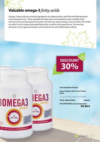 3world 09.15
Omega-3 fatty acids are essential ingredients of a balanced diet, with EPA and DHA being the
most important ones. These valuable fats have been associated both with a healthy heart
function and a normal cognitive function and memory. Super Omega 3 activ contains 41% of fish
oil, which is rich in polyunsaturated fatty acids, as well as evening primrose. The evening
primrose is rich in gamma-linolenic acid, known for its anti-inflammatory effects.
DISCOUNT
30%
Valuable omega-3 fatty acids
YOU SAVE WITH THE SET
Super Omega 3 Aktiv Set of 4 items	
80144
4 x Super Omega 3 Aktiv (4 x 60 tablets)
TOTAL SINGLE PRICE	 146.00 €
SET OFFER PRICE only in September
	 99.90 €
 