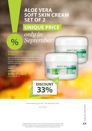 LR Health  Beauty Systems EPE – 14452 Metamorphosi Attiki
Your LR Partner
LR Health  Beauty Systems reserves the right to bring about changes on the
products because of technical and quality improvements and disclaims any
responsibility for misunderstandings due to typographical errors.
Aloe Vera
Soft Skin Cream
Set of 2
UNIQUE PRICE
only in
September%
DISCOUNT
33%
CodeNo:94044-825
CY
Aloe Vera Soft Skin Cream 	
Set of 2
Rich and soft care for particularly dry skin: Aloe Vera
has a moisturising effect on the skin. Grape seed oil
provides a pleasant skin care experience. Ideal for
both face and body.
2 x 100 ml
20094
ΑΝΤΙ 21.80 €
Only 14.50 €
(7.25 € per 100 ml)
 