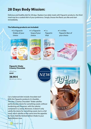 NEW
4 world 09.15
Delicious and healthy diet for 28 days. Replace two daily meals with Figuactiv products, the third
meal may be a cooked dish of your preference. Simply choose the flavor you like and start
immediately.
Can a balanced diet include chocolate too?
With the Figuactiv products it is feasible…
The new “Creamy Chocolate” Shake satisfies
perfectly your desire for something sweet, without
burdening you, however, with the calories
contained in a sweet. Moreover, it doesn’t only
satisfy the desire for something sweet, but is a full
meal, which satisfies at the same time the appetite
for food. Add the limited edition Shake to your
Body Mission now.
The following products are included:
28 Days Body Mission:
•	2 x Figuactiv
Shakes of your
choice
•	1 x Figuactiv
Soup of your
choice
•	1 x
Figuactiv
Vital
•	1 x 6-Box
Figuactiv Bars of
your choice
Figuactiv Shake
Creamy Chocolate
450 g Dose
80487
38.90 €
(86.44 € per 1000 g)
 