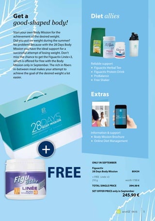 5world 09.15
Start your own Body Mission for the
achievement of the desired weight.
Did you put on weight during the summer?
No problem! Because with the 28 Days Body
Mission you have the ideal support for a
successful attempt of losing weight. Don’t
miss the chance to get the Figuactiv Linée+3,
which is offered for free with the Body
Mission only in September. The rich in fibers
in-between meal makes your attempt to
achieve the goal of the desired weight a lot
easier.
Diet alliesGet a
good-shaped body!
+
Reliable support
•	Figuactiv Herbal Tee
•	Figuactiv Protein Drink
•	ProBalance
•	Free Shaker
Extras
Information & support
•	Body Mission Brochure
•	Online Diet Management
FREE
ONLY IN SEPTEMBER
Figuactiv
28 Days Body Mission	 80434
+ FREE Linée +3
210 g	 worth 17.90 €
TOTAL SINGLE PRICE	 294.30 €
SET OFFER PRICE only in September
	 245.90 €
 