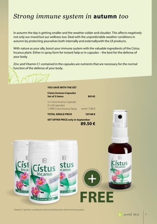 7world 09.15
In autumn the day is getting smaller and the weather colder and cloudier. This affects negatively
not only our mood but our wellness too. Deal with the unpredictable weather conditions in
autumn by protecting yourselves both internally and externallywith the LR products.
With nature as your ally, boost your immune system with the valuable ingredients of the Cistus
Incanus plant. Either in spray form for instant help or in capsules – the best for the defense of
your body.
Zinc and Vitamin C1 contained in the capsules are nutrients that are necessary for the normal
function of the defense of your body.
Strong immune system in autumn too
1
Vitamin C and zinc contribute to the normal function of the immune system.
+
FREE
YOU SAVE WITH THE SET
Cistus Incanus Capsules
Set of 3 items	 80142
3 x Cistus Incanus Capsules
(3 x 60 capsules)
+ FREE Cistus Incanus Spray	 worth 17.90 €
TOTAL SINGLE PRICE	 127.40 €
SET OFFER PRICE only in September
	 89.50 €
 