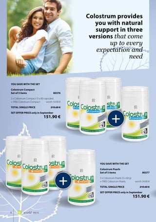 8 world 09.15
Colostrum provides
you with natural
support in three
versions that come
up to every
expectation and
need
+
+
YOU SAVE WITH THE SET
Colostrum Pearls
Set of 3 items	 80377
3 x Colostrum Pearls (3 x 60 g)
+ FREE Colostrum Pearls	 worth 54.90 €
TOTAL SINGLE PRICE	 219.60 €
SET OFFER PRICE only in September
	 151.90 €
YOU SAVE WITH THE SET
Colostrum Compact
Set of 3 items	 80376
3 x Colostrum Compact (3 x 60 capsules)
+ FREE Colostrum Compact	 worth 54.90 €
TOTAL SINGLE PRICE	 219.60 €
SET OFFER PRICE only in September
	 151.90 €
 