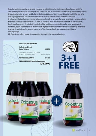 9world 09.15
In autumn the majority of people is prone to infections due to the weather change and the
abrupt temperature fall. An important factor for the maintenance of a healthy immune system is
the adoption of a proper and balanced diet. A balanced diet in combination with the use of a
dietary supplement such as bovine colostrum may be the most “fortified” solution.
It is known that colostrum contains immunoglobulins, growth factors, peptides – among which
the most famous is colostrinin – as well as proteins with antimicrobial effect. In other words,
bovine colostrum is rich in both antimicrobial and immunoregulatory factors. Moreover, it
contains, apart from the ones mentioned, ingredients that exist normally in the body and cells
that participate in defense mechanisms of the human body such as neutrophils and
macrophages.
LR Colostrum offers you a strong protection with the power of nature.
+
3+1
FREE
YOU SAVE WITH THE SET
Colostrum Direct
Set of 3 items	 80375
3 x Colostrum Direct (3 x 125 ml)
+ FREE Colostrum Direct	 worth 39.90 €
TOTAL SINGLE PRICE	 159.60
SET OFFER PRICE only in September
	 104.90 €
 