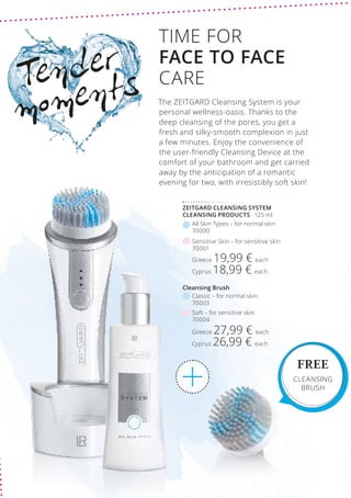 Greece 19,99 € each
Cyprus 18,99 € each
Sensitive Skin – for sensitive skin
70001
Greece 27,99 € each
Cyprus 26,99 € each
Soft – for sensitive skin
70004
Classic – for normal skin
70003
Cleansing Brush
All Skin Types – for normal skin
70000
ZEITGARD CLEANSING SYSTEM
CLEANSING PRODUCTS · 125 ml
Tender
moments
TIME FOR
FACE TO FACE
CARE
The ZEITGARD Cleansing System is your
personal wellness-oasis. Thanks to the
deep cleansing of the pores, you get a
fresh and silky-smooth complexion in just
a few minutes. Enjoy the convenience of
the user-friendly Cleansing Device at the
comfort of your bathroom and get carried
away by the anticipation of a romantic
evening for two, with irresistibly soft skin!
FREE
CLEANSING
BRUSH
 