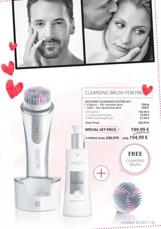 CYPRUS from 240,97€	 only 194,99 €
FREE
CLEANSING
BRUSH
SPECIAL SET PRICE 199,99 €
ZEITGARD CLEANSING SYSTEM-KIT
	 Classic – for normal skin	70036
	 Soft – for sensitive skin	 70037
ZEITGARD 1	 199,99 €
1 x Cleansing Product	 19,99 €
+FREE Cleansing Brush	 27,99 €
Total Price 247,97 €
CLEANSING BRUSH FOR FREE
LR WORLD 02.2017 11
 