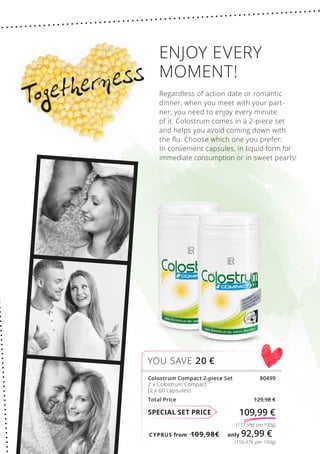 CYPRUS from 109,98€	 only 92,99 €
(150,47€ per 100g)
(177,98€ per100g)
SPECIAL SET PRICE 109,99 €
Colostrum Compact 2-piece Set 80499
2 x Colostrum Compact
(2 x 60 capsules)
Total Price 129,98 €
YOU SAVE 20 €
Togetherness
ENJOY EVERY
MOMENT!
Regardless of action date or romantic
dinner, when you meet with your part-
ner, you need to enjoy every minute
of it. Colostrum comes in a 2-piece set
and helps you avoid coming down with
the flu. Choose which one you prefer:
In convenient capsules, in liquid form for
immediate consumption or in sweet pearls!
 