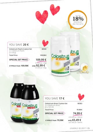 CYPRUS from 79,98€	 only 65,49 €
CYPRUS from 109,98€	 only 92,99 €
UP TO
18%DISCOUNT
ON THE SETS
(261,96€ per 1000ml)
(299,96€ per 1000ml)
SPECIAL SET PRICE 74,99 €
Colostrum direct 2-piece Set 80363
2 x Colostrum direct
(2 x 125 ml)
Total Price 91,98 €
YOU SAVE 17 €
(77,49€ per 100g)
(91,66€ per 100g)
SPECIAL SET PRICE 109,99 €
Colostrum Pearls 2-piece Set 80500
2 x Colostrum Pearls
(2 x 60 g)
Total Price 129,98 €
YOU SAVE 20 €
LR WORLD 02.2017 15
 