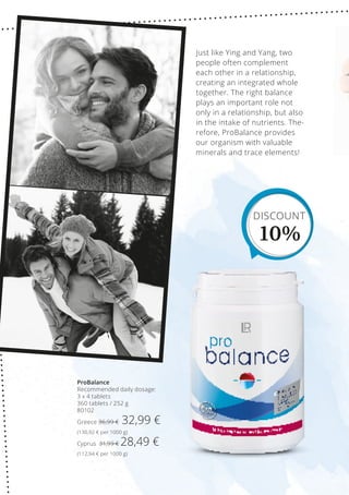 ProBalance
Recommended daily dosage:
3 x 4 tablets
360 tablets / 252 g
80102
Greece 36,99 € 32,99 €
(130,92 € per 1000 g)
Cyprus 31,99 € 28,49 €
(112,94 € per 1000 g)
Just like Ying and Yang, two
people often complement
each other in a relationship,
creating an integrated whole
together. The right balance
plays an important role not
only in a relationship, but also
in the intake of nutrients. The-
refore, ProBalance provides
our organism with valuable
minerals and trace elements!
DISCOUNT
10%
 