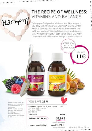 CYPRUS from 35,98€	 only 26,99 €
(89,97€ per1000ml)
(109,97€ per 1000ml)
32,99 €SPECIAL SET PRICE
Vita Aktiv 2-piece Set of your choice 80527
Vita Aktiv tropic · 150 ml
Vita Aktiv · 150 ml
(2 x 150 ml)
Total Price 43,98 €
YOU SAVE 25 %
YOU SAVE
11€
WITH 2 VITA
AKTIV OF
YOUR CHOICE!
Harmony
NRV according to the re-
gulation on the provision
of food information to
customers:
*100% vitamin coverage
with just one teaspoon
(5 ml) daily
**200% vitamin D
coverage per daily dosage
(5 ml)
THE RECIPE OF WELLNESS:
VITAMINS AND BALANCE
To help you feel good at all times, Vita Aktiv supports
you daily with 10 important vitamins*. During winter,
which is typically the season without much sun, the
sufficient intake of Vitamin D is deemed really impor-
tant. We remind you that both variations of Vita Aktiv
contain this valuable vitamin in high concentration!**
LR WORLD 02.2017 19
 