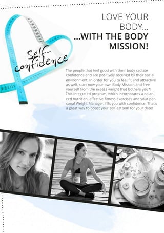 Self-
confidence
The people that feel good with their body radiate
confidence and are positively received by their social
environment. In order for you to feel fit and attractive
as well, start now your own Body Mission and free
yourself from the excess weight that bothers you*!
This integrated program, which incorporates a balan-
ced nutrition, effective fitness exercises and your per-
sonal Weight Manager, fills you with confidence. That’s
a great way to boost your self-esteem for your date!
LOVE YOUR
BODY…
…WITH THE BODY
MISSION!
 