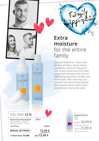 CYPRUS from 15,98€	 only 12,49 €
SPECIAL SET PRICE 12,49 €
Racine Face Cleansing Set	 22014
Skin Softener · 200 ml
Cleansing Foam · 150 ml
Total Price 15,98 €
YOU SAVE 22 % Liposome Serum
30 ml
1692
Greece 26,99 €
(89,97 € per 100 ml)
Cyprus 25,99 €
(86,63 € per 100 ml)
Family
happiness
Extra
moisture
for the entire
family
Love and Protection. That’s what
family is all about. Racine Family
Care series is here to take good
care of your loved ones: Rich Body
Lotion, soft Shampoo with almond
milk, pampering Cream Shower and
Cream Bath. After cleansing your
face with the Racine Cleansing Set,
the Liposome Serum offers inten-
sive hydration during the night.
 