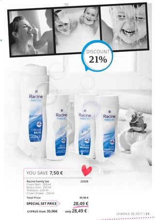 CYPRUS from 35,96€	 only 28,49 €
SPECIAL SET PRICE 28,49 €
Racine Family Set			 22028
Cream Bath · 500 ml
Body Lotion · 250 ml
Shampoo · 250 ml
Cream Shower · 250 ml
Total Price 35,96 €
YOU SAVE 7,50 €
DISCOUNT
21%
LR WORLD 02.2017 23
 