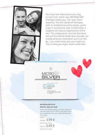 MICROSILVER PLUS
DENTAL HEALTH GUM
Chew the Dental Health Gum for at least 5
minutes after lunch. With a soft mint taste.
As a supplement to your daily dental care.
10 x 1,4 g
25091
Greece 3,99 €
(28,50 € per 100 g)
Cyprus 3,49 €
(24,93 € per 100 g)
You may have impressive curls, long
or short hair: either way, MICROSILVER
Shampoo makes your hair even more
beautiful. The Anti-Dandruff Shampoo,
with its antibacterial action, wraps up the
scalp in a protective coat. Furthermore, it
supports the natural regeneration of the
skin. The antibacterial care that the Hand
Gel and the Dental Health Gum provide, are
exactly what you need when you’re on the
go – you never know, who you might run
into, or who you might shake hands with!
 