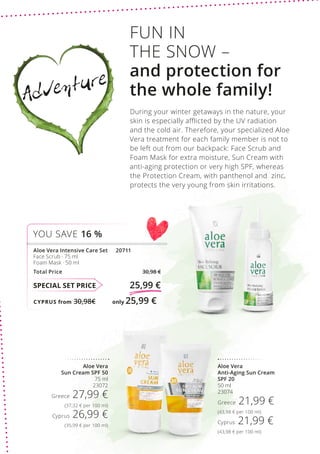 CYPRUS from 30,98€	 only 25,99 €
SPECIAL SET PRICE 25,99 €
Aloe Vera Intensive Care Set 	 20711
Face Scrub · 75 ml
Foam Mask · 50 ml
Total Price 30,98 €
YOU SAVE 16 %
Aloe Vera
Anti-Aging Sun Cream
SPF 20
50 ml
23074
Greece 21,99 €
(43,98 € per 100 ml)
Cyprus 21,99 €
(43,98 € per 100 ml)
Aloe Vera
Sun Cream SPF 50
75 ml
23072
Greece 27,99 €
(37,32 € per 100 ml)
Cyprus 26,99 €
(35,99 € per 100 ml)
FUN IN
THE SNOW –
and protection for
the whole family!
During your winter getaways in the nature, your
skin is especially afflicted by the UV radiation
and the cold air. Therefore, your specialized Aloe
Vera treatment for each family member is not to
be left out from our backpack: Face Scrub and
Foam Mask for extra moisture, Sun Cream with
anti-aging protection or very high SPF, whereas
the Protection Cream, with panthenol and zinc,
protects the very young from skin irritations.
Adventure
 