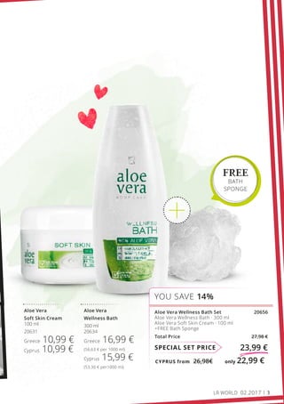 CYPRUS from 26,98€	 only 22,99 €
SPECIAL SET PRICE 23,99 €
Aloe Vera Wellness Bath Set 20656
Aloe Vera Wellness Bath · 300 ml
Aloe Vera Soft Skin Cream · 100 ml
+FREE Bath Sponge
Total Price 27,98 €
YOU SAVE 14%
FREE
BATH
SPONGE
Aloe Vera
Wellness Bath
300 ml
20634
Greece 16,99 €
(56,63 € per 1000 ml)
Cyprus 15,99 €
(53,30 € per1000 ml)
Aloe Vera
Soft Skin Cream
100 ml
20631
Greece 10,99 €
Cyprus 10,99 €
LR WORLD 02.2017 3
 
