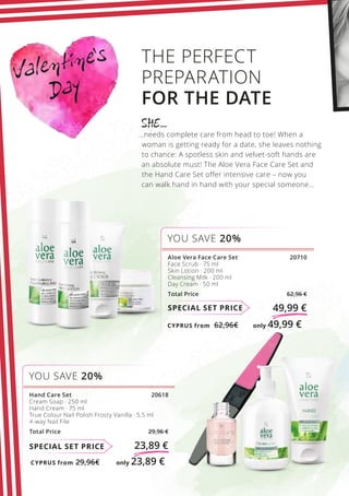 CYPRUS from 29,96€	 only 23,89 €
CYPRUS from 62,96€	 only 49,99 €
Valentine’s
Day
SPECIAL SET PRICE 23,89 €
Hand Care Set 20618
Cream Soap · 250 ml
Hand Cream · 75 ml
True Colour Nail Polish Frosty Vanilla · 5,5 ml
4-way Nail File
Total Price 29,96 €
YOU SAVE 20%
SPECIAL SET PRICE 49,99 €
THE PERFECT
PREPARATION
FOR THE DATE
SHE…
…needs complete care from head to toe! When a
woman is getting ready for a date, she leaves nothing
to chance: A spotless skin and velvet-soft hands are
an absolute must! The Aloe Vera Face Care Set and
the Hand Care Set offer intensive care – now you
can walk hand in hand with your special someone…
YOU SAVE 20%
Aloe Vera Face Care Set 20710
Face Scrub · 75 ml
Skin Lotion · 200 ml
Cleansing Milk · 200 ml
Day Cream · 50 ml
Total Price 62,96 €
 