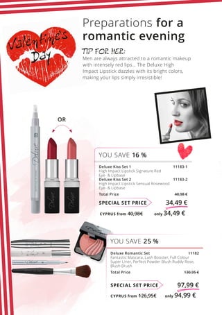 CYPRUS from 126,95€	 only 94,99 €
CYPRUS from 40,98€	 only 34,49 €
Valentine’s
Day
SPECIAL SET PRICE 97,99 €
Deluxe Romantic Set  11182
Fantastic Mascara, Lash Booster, Full Colour
Super Liner, Perfect Powder Blush Ruddy Rose,
Blush Brush
Total Price  130,95 €
YOU SAVE 25 %
SPECIAL SET PRICE 34,49 €
Deluxe Kiss Set 1 11183-1
High Impact Lipstick Signature Red
Eye-  Lipbase
Deluxe Kiss Set 2 11183-2
High Impact Lipstick Sensual Rosewood
Eye-  Lipbase
Total Price  40,98 €
YOU SAVE 16 %
TIP FOR HER:
Men are always attracted to a romantic makeup
with intensely red lips… The Deluxe High
Impact Lipstick dazzles with its bright colors,
making your lips simply irresistible!
Preparations for a
romantic evening
OR
 