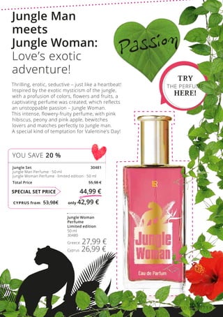 CYPRUS from 53,98€	 only 42,99 €
SPECIAL SET PRICE 44,99 €
Jungle Set 30481
Jungle Man Perfume · 50 ml
Jungle Woman Perfume · limited edition · 50 ml
Total Price 55,98 €
YOU SAVE 20 %
Jungle Woman
Perfume
Limited edition
50 ml
30480
Greece 27,99 €
Cyprus 26,99 €
TRY
THE PERFUME
HERE!
Passion
Jungle Man
meets
Jungle Woman:
Love’s exotic
adventure!
Thrilling, erotic, seductive – just like a heartbeat!
Inspired by the exotic mysticism of the jungle,
with a profusion of colors, flowers and fruits, a
captivating perfume was created, which reflects
an unstoppable passion – Jungle Woman.
This intense, flowery-fruity perfume, with pink
hibiscus, peony and pink apple, bewitches
lovers and matches perfectly to Jungle man.
A special kind of temptation for Valentine’s Day!
LR WORLD 02.2017 9
 