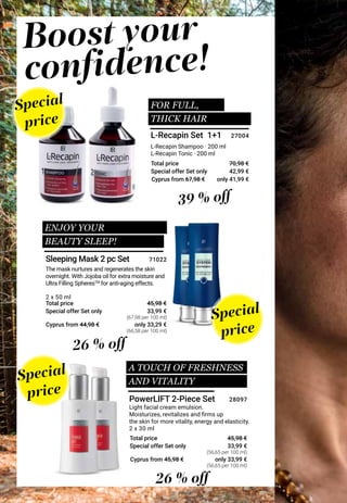 Special offer Set only
Total price
Special offer Set only
Total price
Special offer Set only
Total price
Light facial cream emulsion.
Moisturizes, revitalizes and firms up
the skin for more vitality, energy and elasticity.
The mask nurtures and regenerates the skin
overnight. With Jojoba oil for extra moisture and
Ultra Filling SpheresTM
for anti-aging effects.
L-Recapin Shampoo · 200 ml
L-Recapin Tonic · 200 ml
Special
price
Special
price
Special
price
ENJOY YOUR
BEAUTY SLEEP!
FOR FULL,
THICK HAIR
L-Recapin Set 1+1
39 % off
26 % off
26 % off
Boost your
confidence!
PowerLIFT 2-Piece Set
Sleeping Mask 2 pc Set
2 x 30 ml
33,99 €
45,98 €
33,99 €
45,98 €
2 x 50 ml
28097
71022
42,99 €
70,98 €
27004
Cyprus from 67,98 €
Cyprus from 44,98 €
Cyprus from 45,98 €
only 41,99 €
only 33,29 €
only 33,99 €
(67,98 per 100 ml)
(56,65 per 100 ml)
(56,65 per 100 ml)
(66,58 per 100 ml)
A TOUCH OF FRESHNESS
AND VITALITY
 
