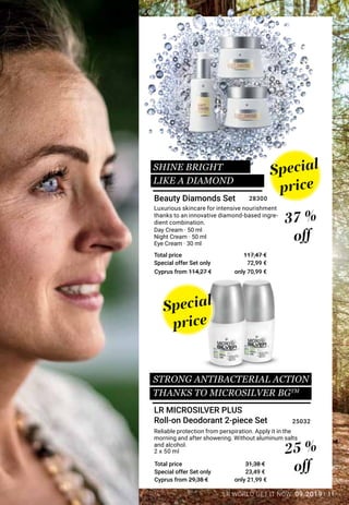 11LR WORLD GET IT NOW 09.2019
Special offer Set only
Total price
Special offer Set only
Total price
Reliable protection from perspiration. Apply it in the
morning and after showering. Without aluminum salts
and alcohol.
Day Cream · 50 ml
Night Cream · 50 ml
Eye Cream · 30 ml
Luxurious skincare for intensive nourishment
thanks to an innovative diamond-based ingre-
dient combination.
Special
price
Special
price
SHINE BRIGHT
LIKE A DIAMOND
25 %
off
37 %
off
LR MICROSILVER PLUS
Roll-on Deodorant 2-piece Set
Beauty Diamonds Set
2 x 50 ml
23,49 €
31,38 €
25032
72,99 €
117,47 €
28300
Cyprus from 114,27 €
Cyprus from 29,38 €
only 70,99 €
only 21,99 €
STRONG ANTIBACTERIAL ACTION
THANKS TO MICROSILVER BGTM
 