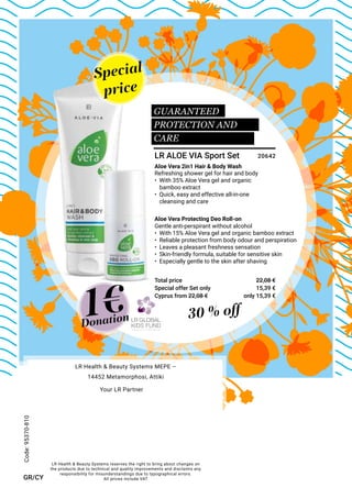 Special
price
Special offer Set only
Total price
30 % off
Gentle anti-perspirant without alcohol
•	 With 15% Aloe Vera gel and organic bamboo extract
•	 Reliable protection from body odour and perspiration
•	 Leaves a pleasant freshness sensation
•	 Skin-friendly formula, suitable for sensitive skin
•	 Especially gentle to the skin after shaving
Aloe Vera Protecting Deo Roll-on
Refreshing shower gel for hair and body
•	 With 35% Aloe Vera gel and organic
	 bamboo extract
•	 Quick, easy and effective all-in-one
	 cleansing and care
Aloe Vera 2in1 Hair & Body Wash
1€
GUARANTEED
PROTECTION AND
CARE
Donation
LR ALOE VIA Sport Set
15,39 €
22,08 €
20642
Code:95370-810
GR/CY
Cyprus from 22,08 € only 15,39 €
LR Health & Beauty Systems reserves the right to bring about changes on
the products due to technical and quality improvements and disclaims any
responsibility for misunderstandings due to typographical errors.
All prices include VAT
LR Health & Beauty Systems MEPE –
14452 Metamorphosi, Attiki
Your LR Partner
 