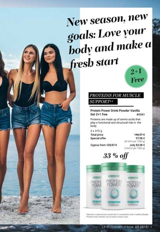3LR WORLD GET IT NOW 09.2019
Special offer
Total price
Cyprus from 125,97 €
Proteins are made up of amino acids that
play a functional and structural role in the
body.
2+1
Free
3
Maintain a balanced and varied diet, in combination with a healthy lifestyle.
4
Proteins help maintain and increase muscle mass.
Protein Power Drink Powder Vanilla
Set 2+1 free
33 % off
New season, new
goals: Love your
body and make a
fresh start
3 x 375 g
97,98 €
(87,09 € per 1000 g)
(74,65 € per 1000 g)
146,97 €
80561
only 83,98 €
PROTEINS FOR MUSCLE
SUPPORT3,4
 