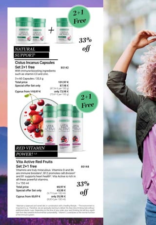 Special offer Set only
Total price
Special offer Set only
Total price
Vitamins are truly miraculous. Vitamins D and Β6
are immune boosters5
, Β12 promotes cell division6
and Β1 supports heart health4
. Vita Active is rich in
all these powerful vitamins.
With immune-boosting ingredients
such as vitamin C3 and zinc.
2+1
Free
2+1
Free
NATURAL
SUPPORT1
33%
off
1
Maintain a balanced and varied diet, in combination with a healthy lifestyle. 2
The environment is
important to us. Therefore, we are gradually starting to deliver the Aloe Vera Drinking Gels without
additional plastic cups. Depending on the time of your order, your next Drinking Gel will be a signifi-
cant first step towards environmental sustainability.3
Vitamin C contributes to the normal function
of the immune system.
Vita Active Red Fruits
Set 2+1 free
Cistus Incanus Capsules
Set 2+1 free
33%
off
43,98 €
65,97 €
3 x 150 ml
80148
3 x 60 Capsules / 33,5 g
87,98 €
131,97 €
80142
+
RED VITAMIN
POWER! 1,2
Cyprus from 110,97 €
Cyprus from 53,97 €
only 73,98 €
only 35,98 €
(87,54 € per 100 g)
(9,77 € per 100 ml)
(8,00 € per 100 ml)
(73,61 € per 100 g)
 