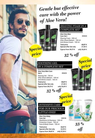 Special offer Set only
Total price
Special offer Set only
Total price
Special offer Set only
Total price
Washlotion & Shampoo · 250 ml
Protection Cream · 100 ml
Face & Body Cream · 100 ml
Shaving Gel · 150 ml
After Shave Balsam · 100 ml
Anti-Stress Cream · 100 ml
Shaving Foam · 200 ml
After Shave Balsam · 100 ml
Anti-Stress Cream · 100 ml
Special
price
Special
price
Special
price
INTENSIVE CARE
FOR OUR PRECIOUS
LITTLE ONES
SHAVING FOAM IN A
COMPLETE SET
33 %
off
32 % off
32 % off
Aloe Vera Men Care
Set ΙΙ
Gentle but effective
care with the power
of Aloe Vera!
Aloe Vera Baby
Care Set
Aloe Vera Men
Care Set Ι
22,99 €
34,47 €
20318
27,49 €
40,87 €
20425
27,49 €
40,87 €
20424
SOOTHING GEL
IN A COMPLETE SET
Cyprus from 39,77 €
Cyprus from 39,77 €
Cyprus from 34,47 €
only 26,69 €
only 26,69 €
only 22,99 €
 