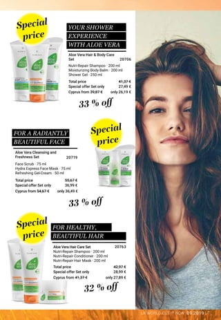 7LR WORLD GET IT NOW 09.2019
Special offer Set only
Total price
Special offer Set only
Total price
Special offer Set only
Total price
Nutri-Repair Shampoo · 200 ml
Nutri-Repair Conditioner · 200 ml
Nutri-Repair Hair Mask · 200 ml
Face Scrub · 75 ml
Hydra Express Face Mask · 75 ml
Refreshing Gel-Cream · 50 ml
Nutri-Repair Shampoo · 200 ml
Moisturizing Body Balm · 200 ml
Shower Gel · 250 ml
Special
price
Special
price
Special
price
FOR A RADIANTLY 	
BEAUTIFUL FACE
FOR HEALTHY,
BEAUTIFUL HAIR
32 % off
33 % off
33 % off
Aloe Vera Hair Care Set
Aloe Vera Cleansing and
Freshness Set
Aloe Vera Hair & Body Care
Set
28,99 €
42,97 €
20763
36,99 €
55,67 €
20719
27,49 €
41,37 €
20706
Cyprus from 39,87 €
Cyprus from 54,67 €
Cyprus from 41,37 €
only 26,19 €
only 36,49 €
only 27,89 €
YOUR SHOWER
EXPERIENCE
WITH ALOE VERA
 